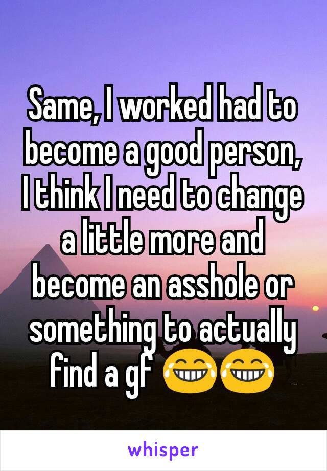 Same, I worked had to become a good person, I think I need to change a little more and become an asshole or something to actually find a gf 😂😂