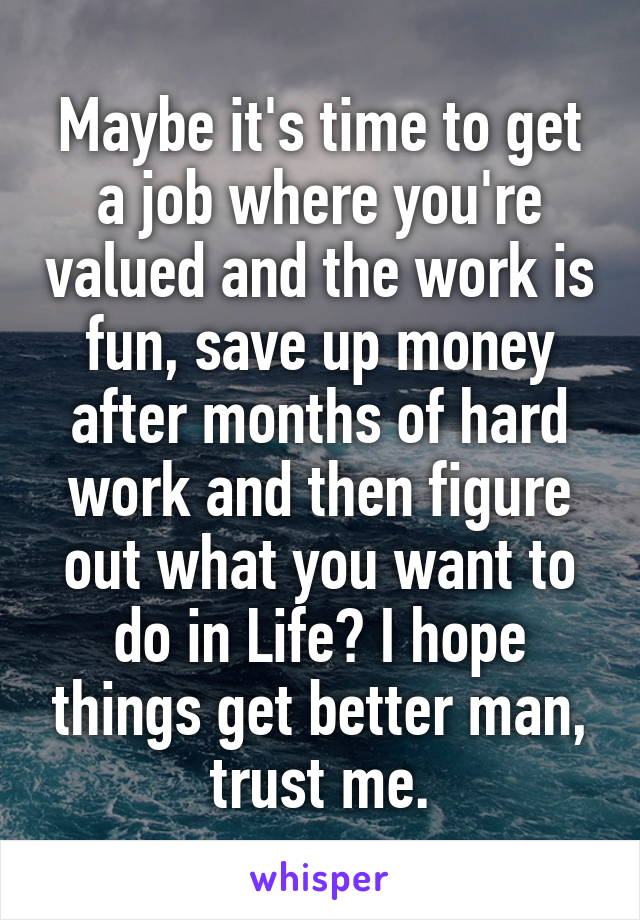 Maybe it's time to get a job where you're valued and the work is fun, save up money after months of hard work and then figure out what you want to do in Life? I hope things get better man, trust me.