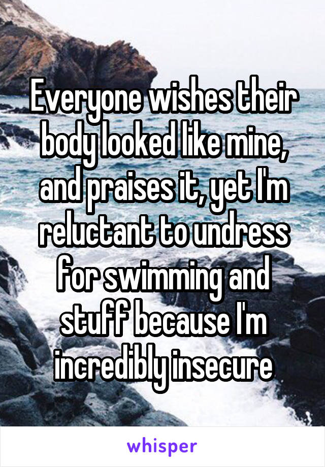 Everyone wishes their body looked like mine, and praises it, yet I'm reluctant to undress for swimming and stuff because I'm incredibly insecure