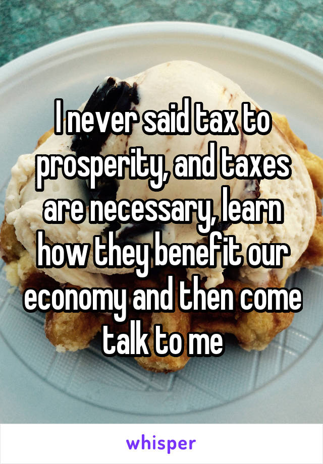 I never said tax to prosperity, and taxes are necessary, learn how they benefit our economy and then come talk to me
