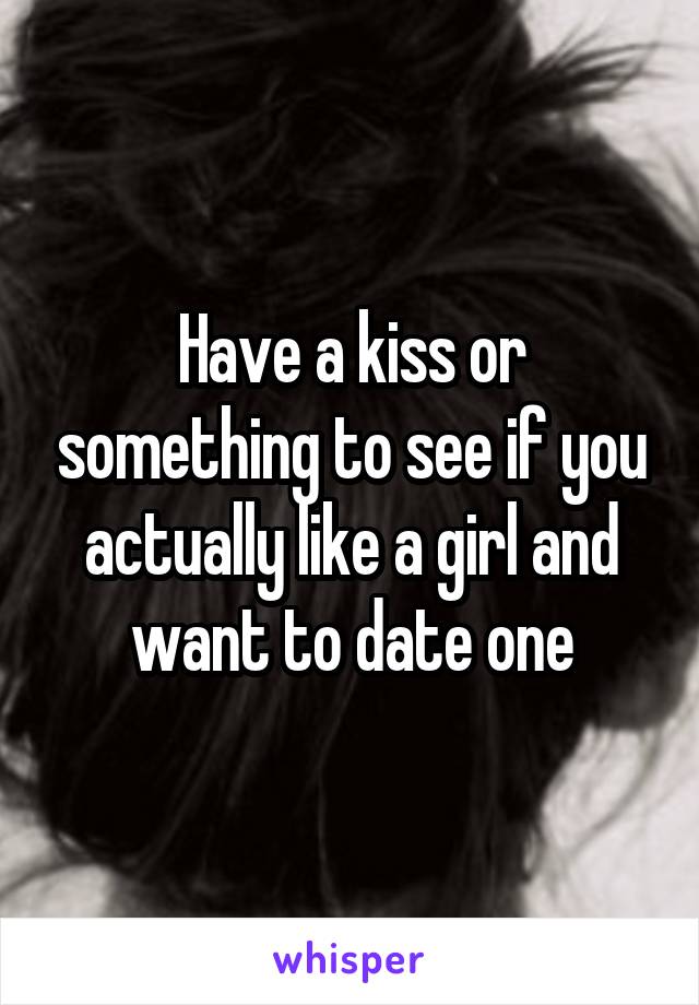 Have a kiss or something to see if you actually like a girl and want to date one