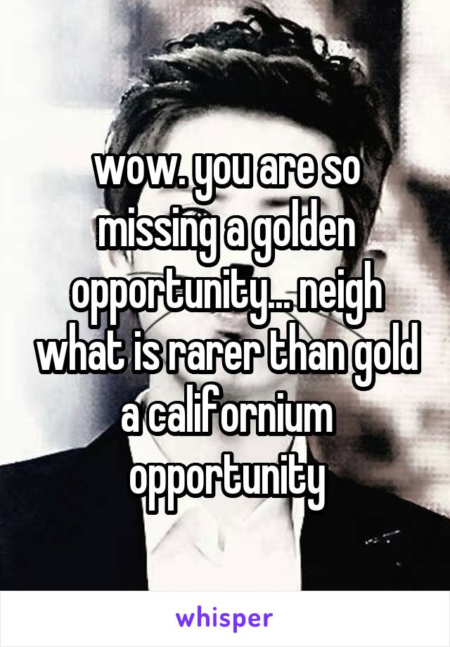 wow. you are so missing a golden opportunity... neigh what is rarer than gold
a californium opportunity