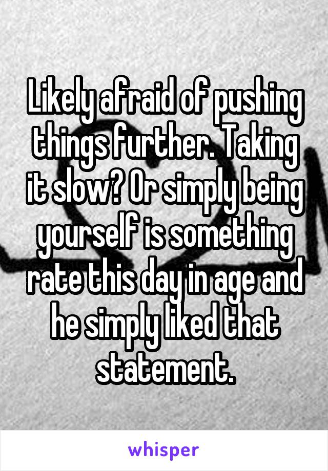 Likely afraid of pushing things further. Taking it slow? Or simply being yourself is something rate this day in age and he simply liked that statement.