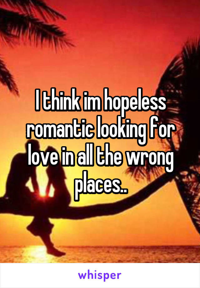 I think im hopeless romantic looking for love in all the wrong places..