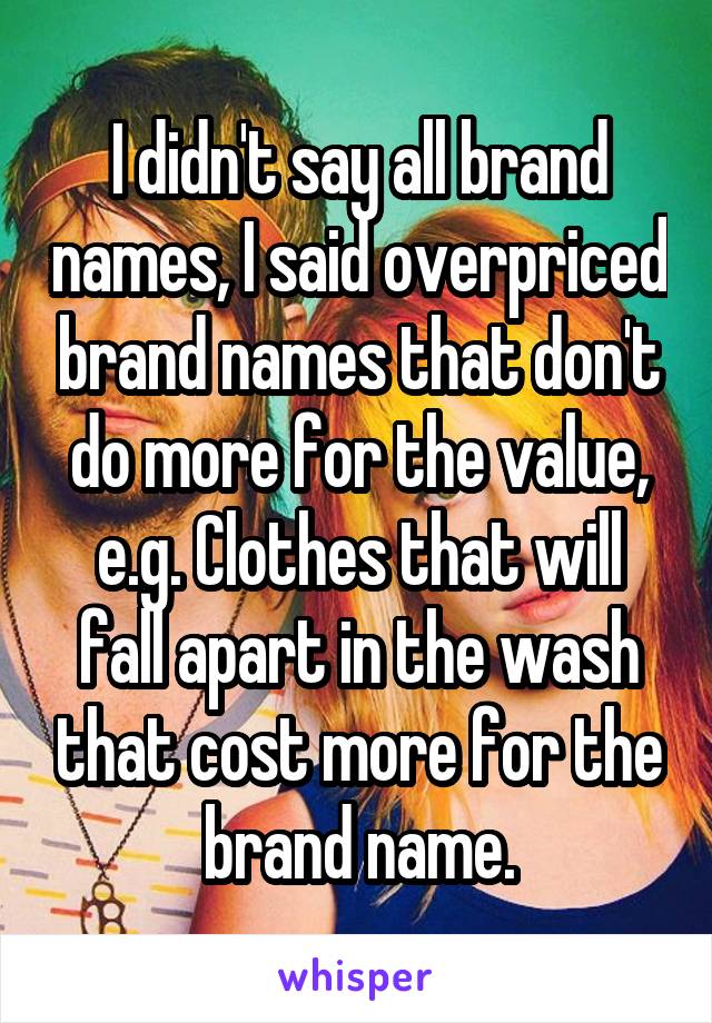 I didn't say all brand names, I said overpriced brand names that don't do more for the value, e.g. Clothes that will fall apart in the wash that cost more for the brand name.