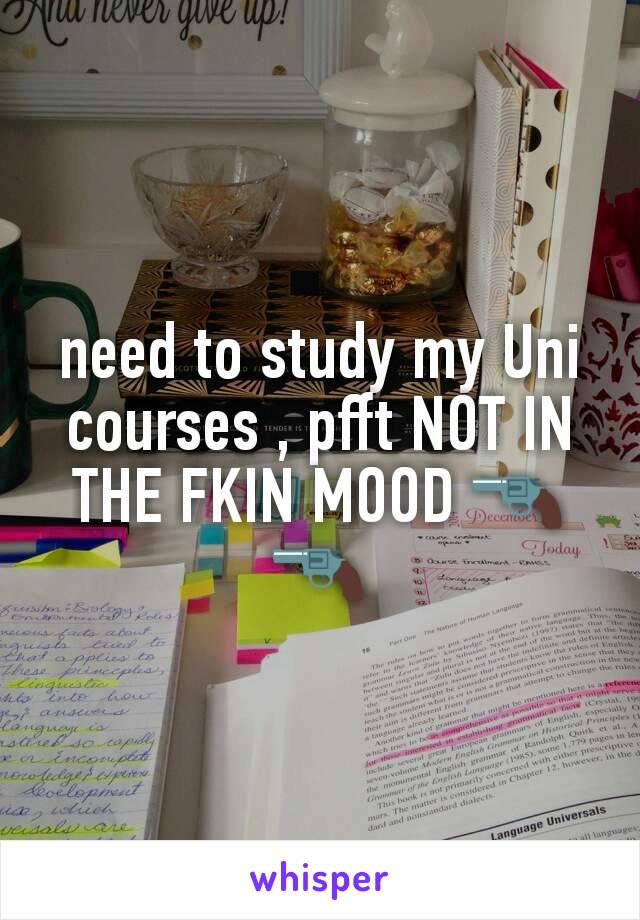 need to study my Uni  courses , pfft NOT IN THE FKIN MOOD 🔫🔫
