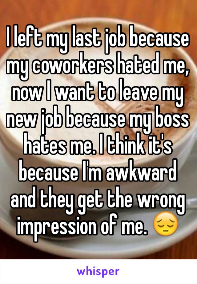 I left my last job because my coworkers hated me, now I want to leave my new job because my boss hates me. I think it's because I'm awkward and they get the wrong impression of me. 😔