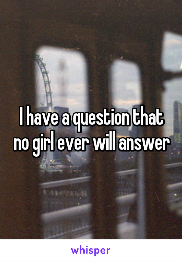 I have a question that no girl ever will answer