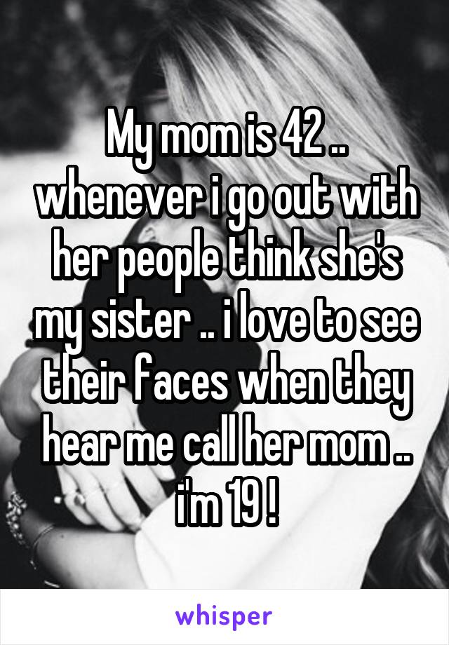 My mom is 42 .. whenever i go out with her people think she's my sister .. i love to see their faces when they hear me call her mom .. i'm 19 !