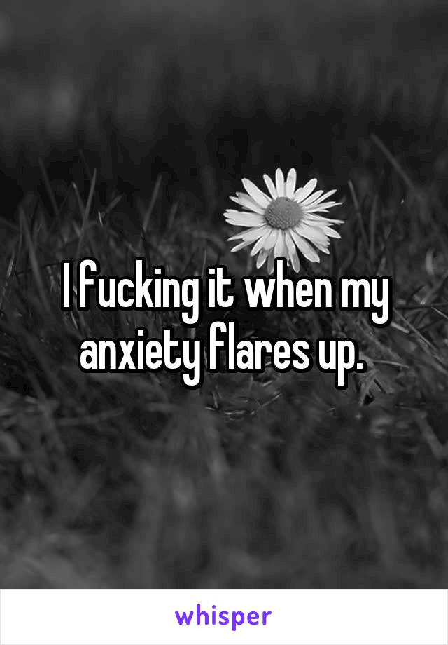 I fucking it when my anxiety flares up. 