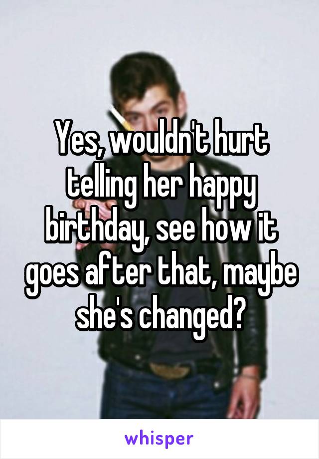Yes, wouldn't hurt telling her happy birthday, see how it goes after that, maybe she's changed?