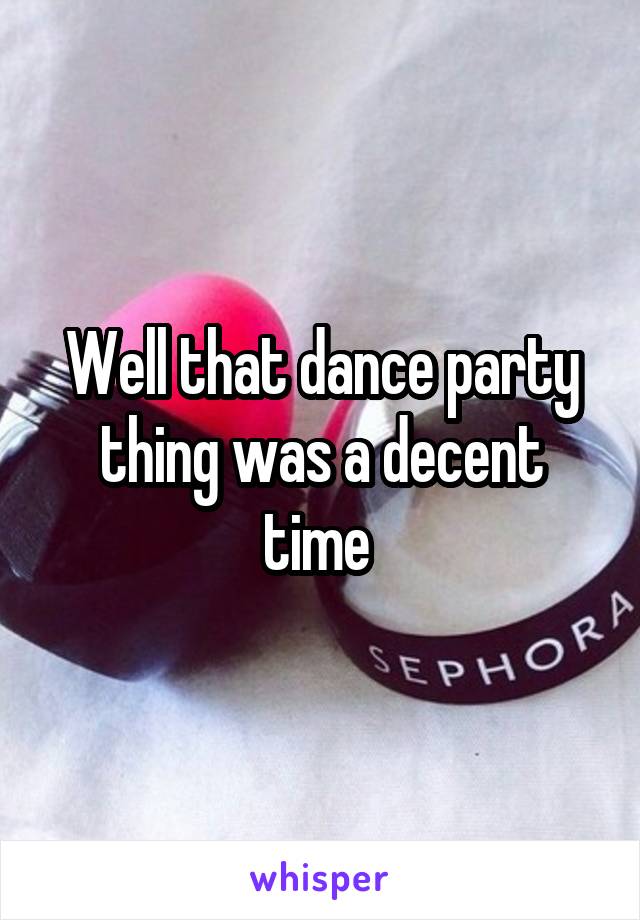 Well that dance party thing was a decent time 