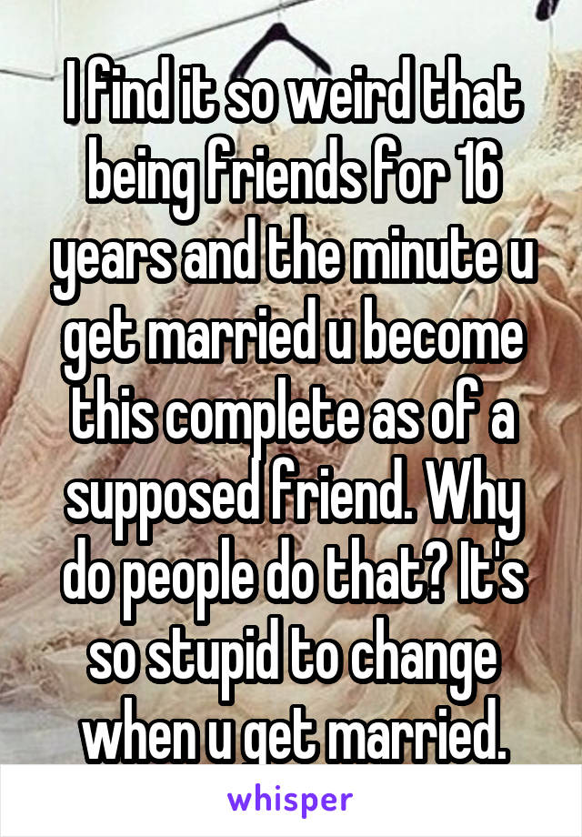 I find it so weird that being friends for 16 years and the minute u get married u become this complete as of a supposed friend. Why do people do that? It's so stupid to change when u get married.