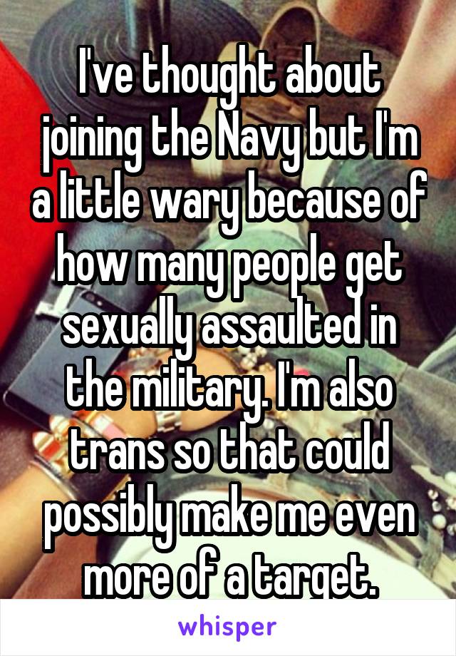 I've thought about joining the Navy but I'm a little wary because of how many people get sexually assaulted in the military. I'm also trans so that could possibly make me even more of a target.