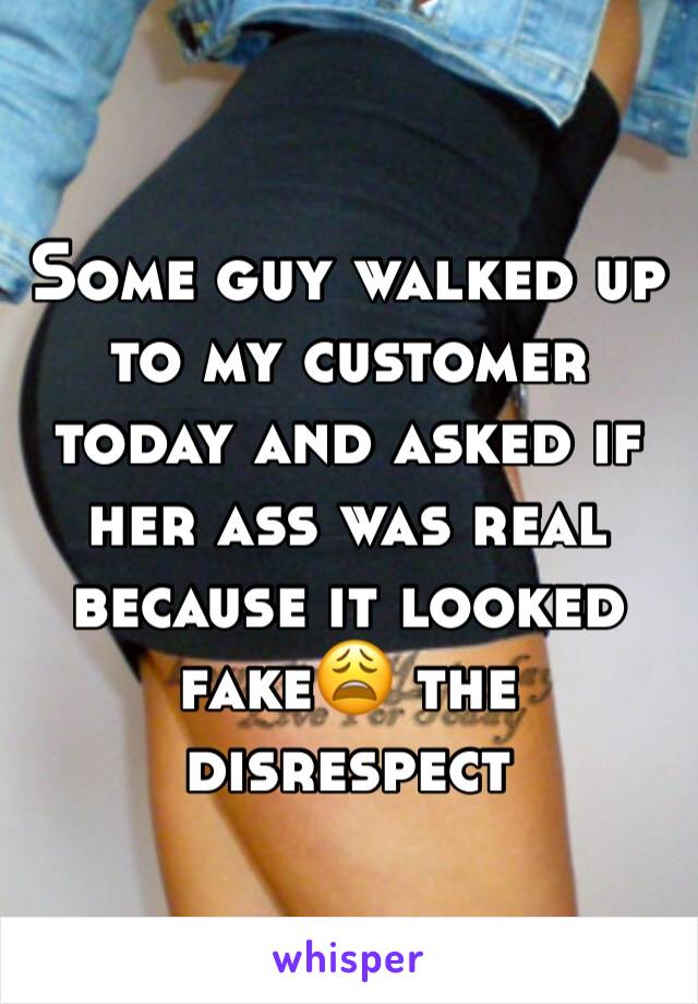 Some guy walked up to my customer today and asked if her ass was real because it looked fake😩 the disrespect 
