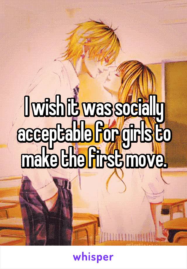 I wish it was socially acceptable for girls to make the first move.