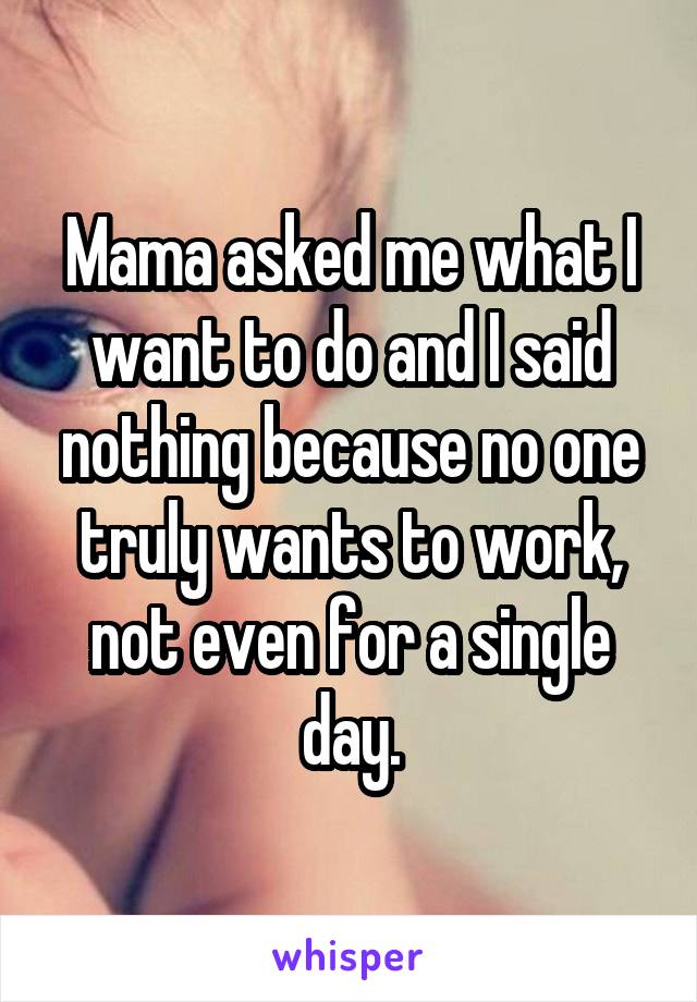 Mama asked me what I want to do and I said nothing because no one truly wants to work, not even for a single day.