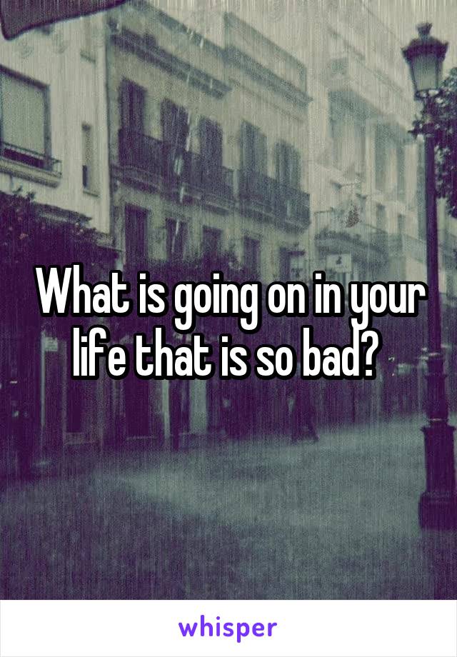 What is going on in your life that is so bad? 