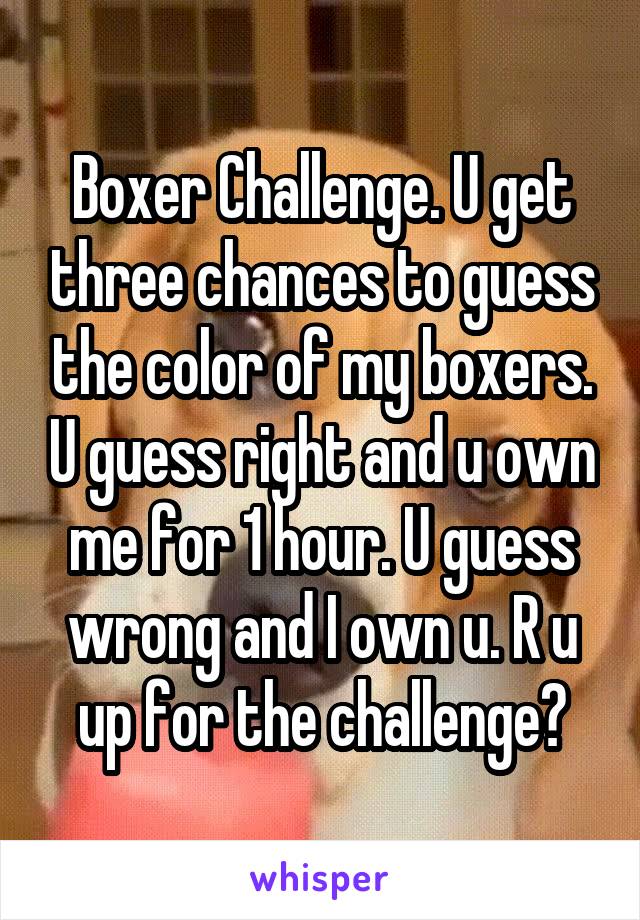 Boxer Challenge. U get three chances to guess the color of my boxers. U guess right and u own me for 1 hour. U guess wrong and I own u. R u up for the challenge?