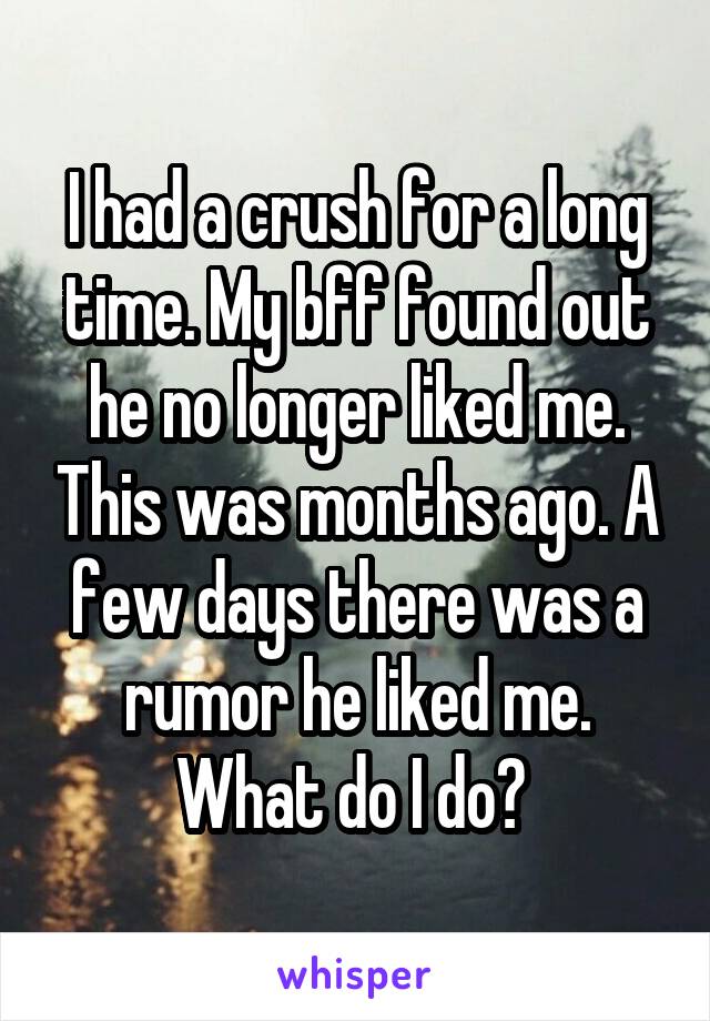 I had a crush for a long time. My bff found out he no longer liked me. This was months ago. A few days there was a rumor he liked me. What do I do? 