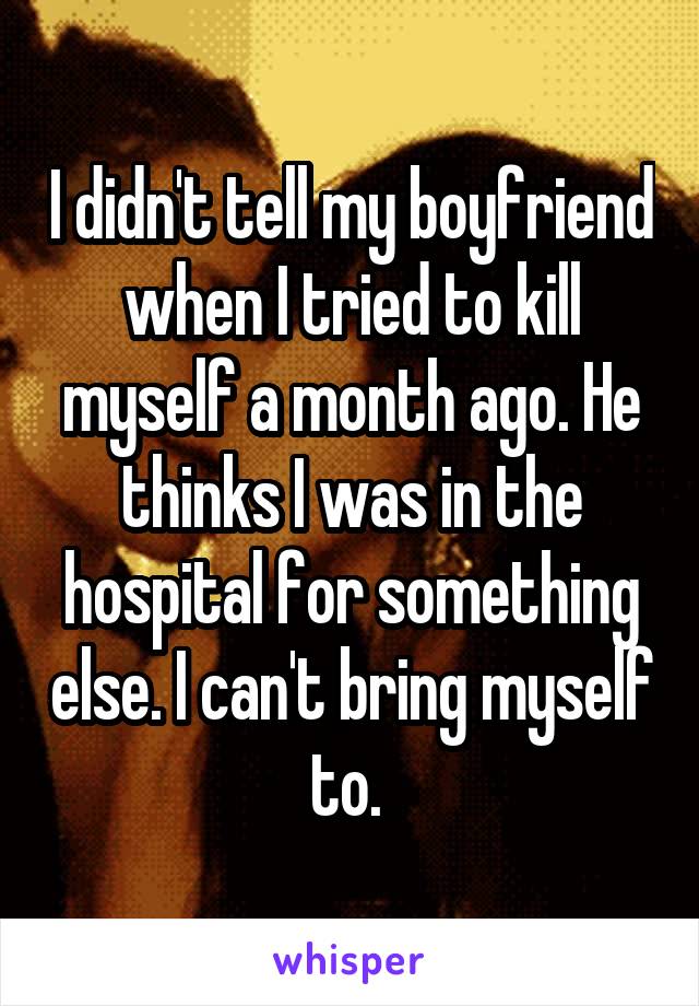 I didn't tell my boyfriend when I tried to kill myself a month ago. He thinks I was in the hospital for something else. I can't bring myself to. 