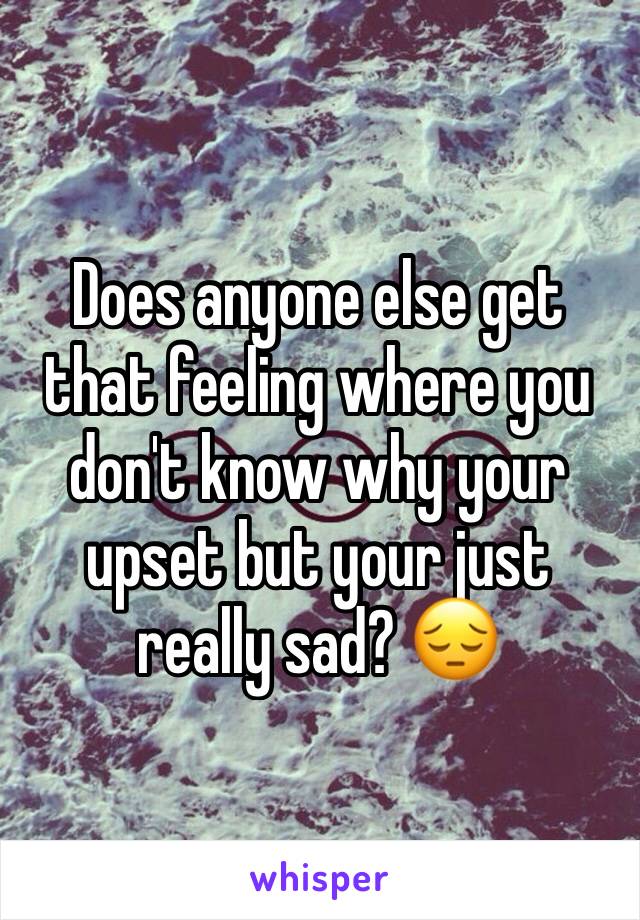 Does anyone else get that feeling where you don't know why your upset but your just really sad? 😔