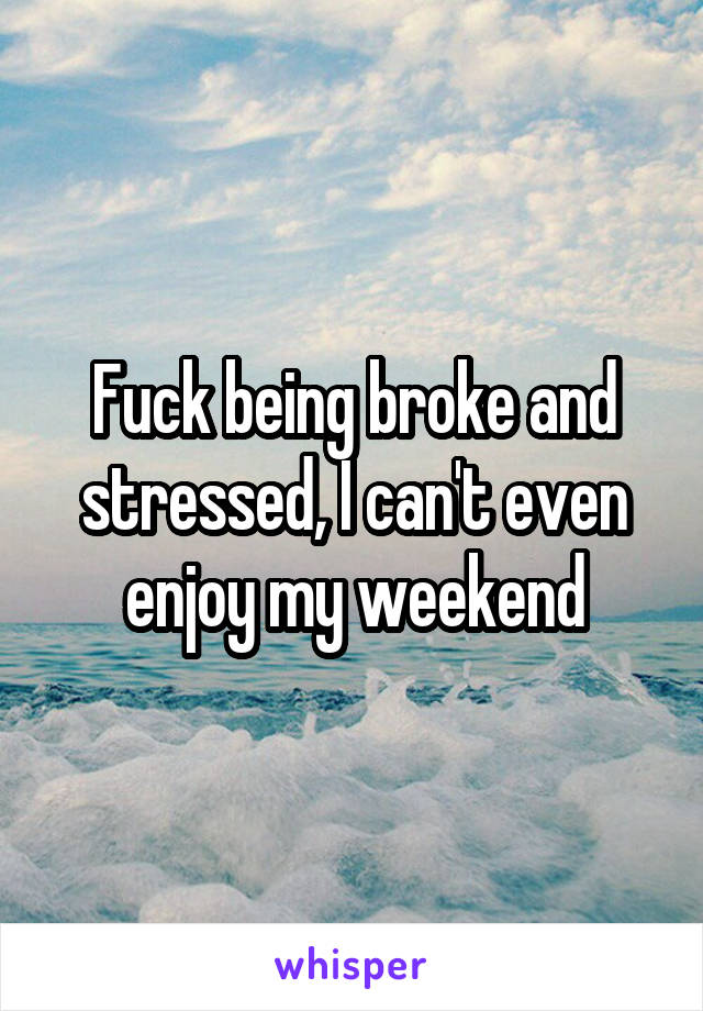 Fuck being broke and stressed, I can't even enjoy my weekend