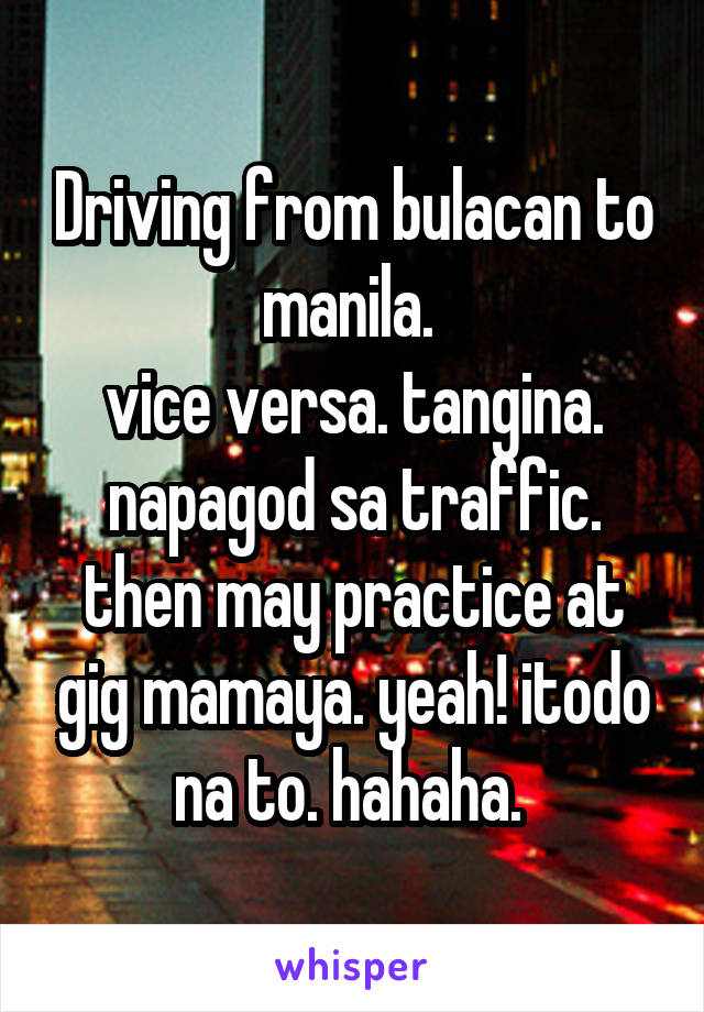 Driving from bulacan to manila. 
vice versa. tangina. napagod sa traffic. then may practice at gig mamaya. yeah! itodo na to. hahaha. 