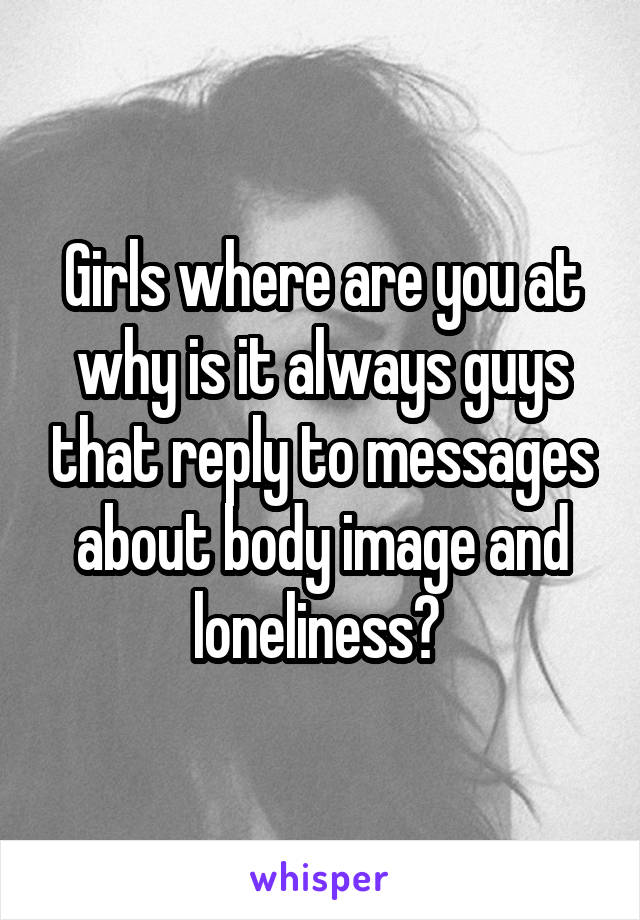 Girls where are you at why is it always guys that reply to messages about body image and loneliness? 