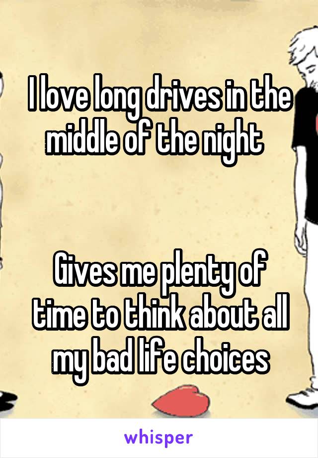 I love long drives in the middle of the night  


Gives me plenty of time to think about all my bad life choices