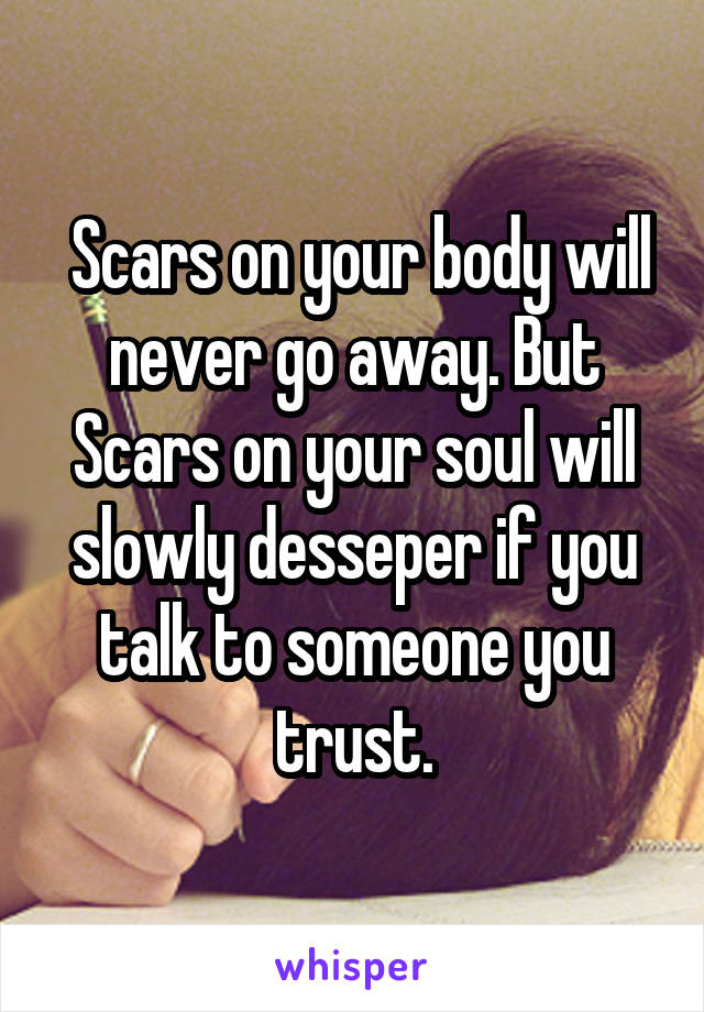  Scars on your body will never go away. But Scars on your soul will slowly desseper if you talk to someone you trust.