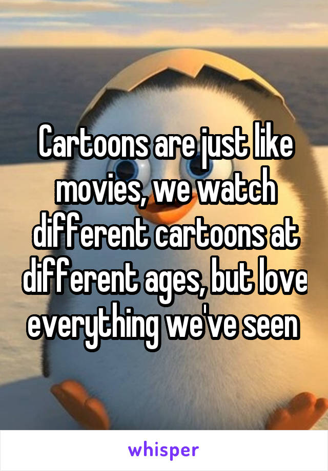 Cartoons are just like movies, we watch different cartoons at different ages, but love everything we've seen 