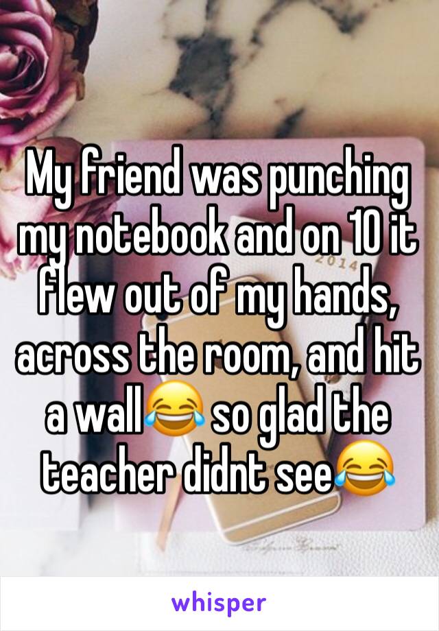 My friend was punching my notebook and on 10 it flew out of my hands, across the room, and hit a wall😂 so glad the teacher didnt see😂