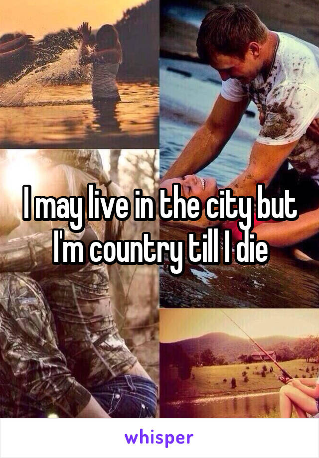 I may live in the city but I'm country till I die
