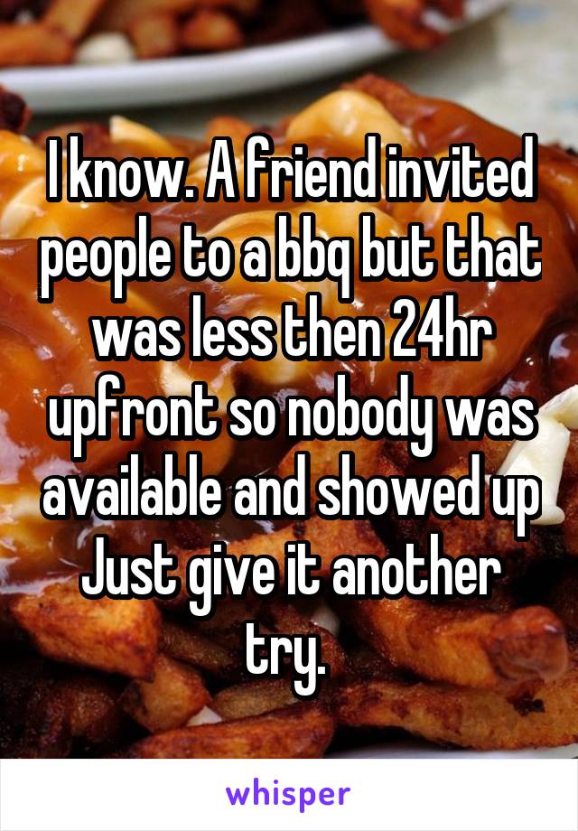 I know. A friend invited people to a bbq but that was less then 24hr upfront so nobody was available and showed up
Just give it another try. 