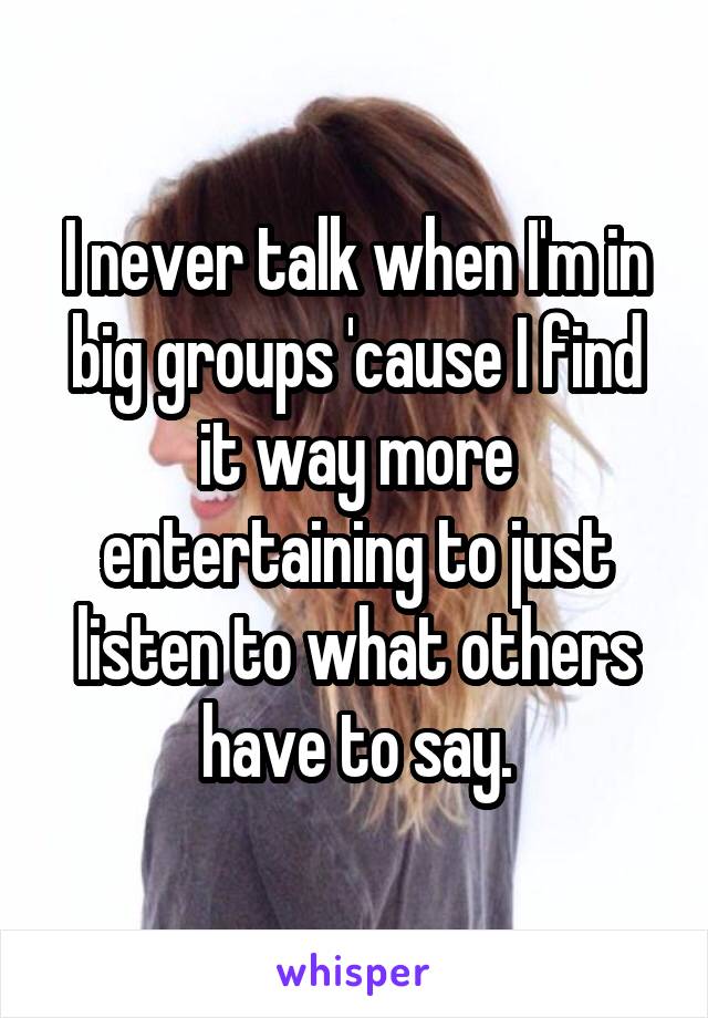 I never talk when I'm in big groups 'cause I find it way more entertaining to just listen to what others have to say.