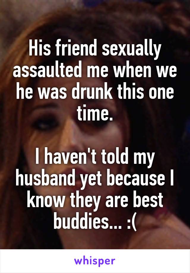 His friend sexually assaulted me when we he was drunk this one time.

I haven't told my husband yet because I know they are best buddies... :(