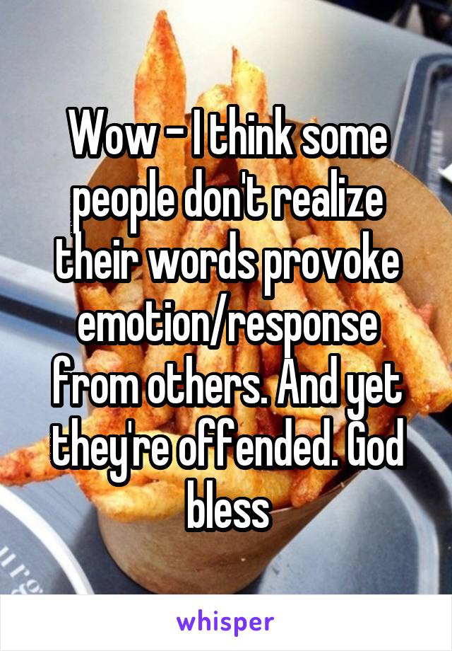 Wow - I think some people don't realize their words provoke emotion/response from others. And yet they're offended. God bless