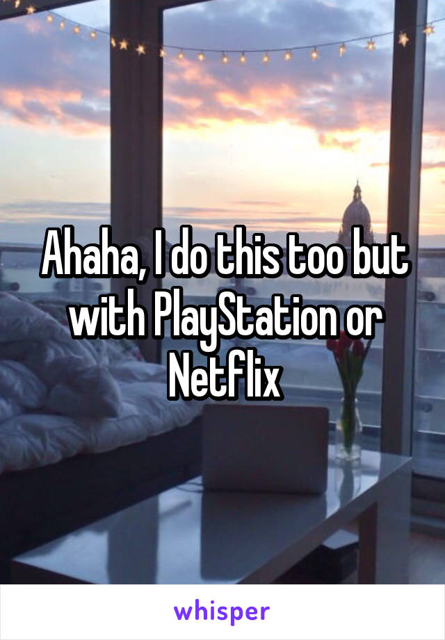 Ahaha, I do this too but with PlayStation or Netflix