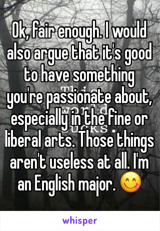 Ok, fair enough. I would also argue that it's good to have something you're passionate about, especially in the fine or liberal arts. Those things aren't useless at all. I'm an English major. 😋 