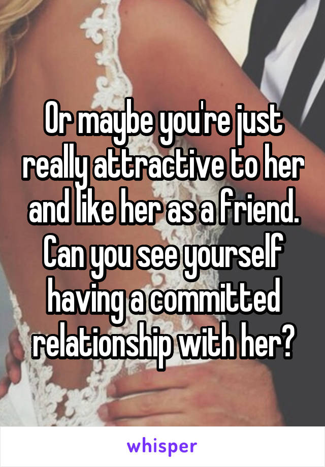 Or maybe you're just really attractive to her and like her as a friend. Can you see yourself having a committed relationship with her?