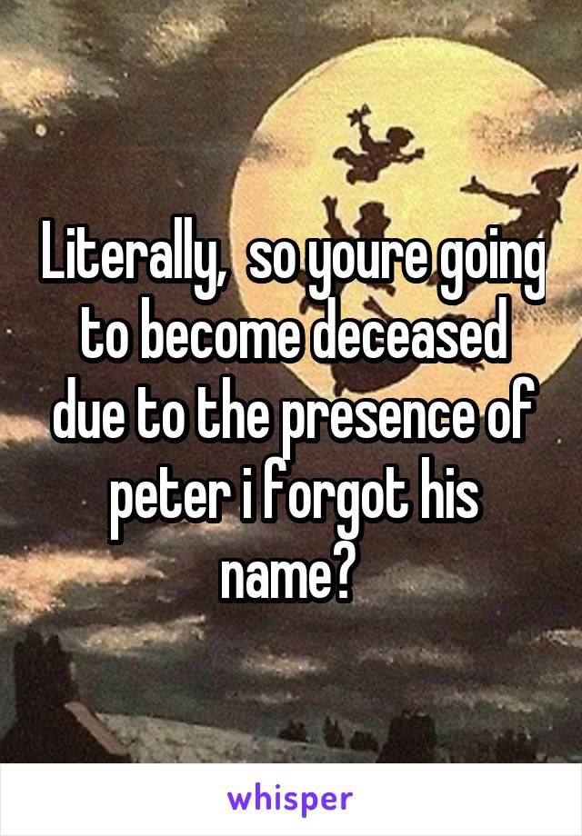 Literally,  so youre going to become deceased due to the presence of peter i forgot his name? 