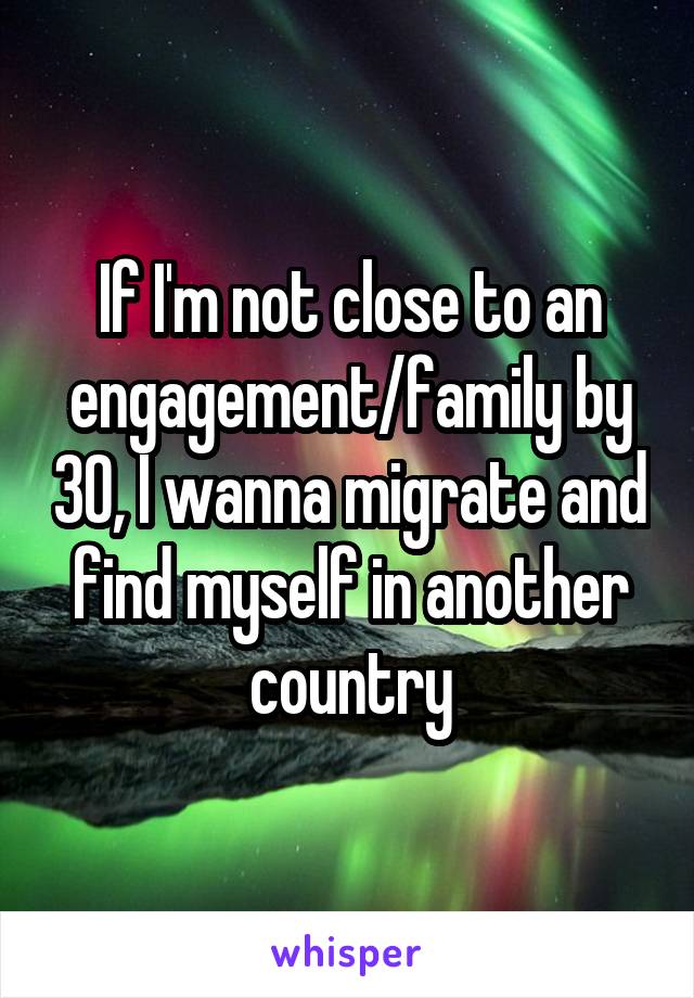 If I'm not close to an engagement/family by 30, I wanna migrate and find myself in another country