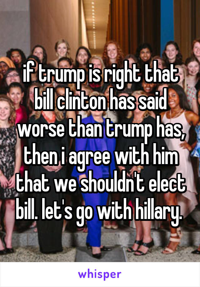 if trump is right that bill clinton has said worse than trump has, then i agree with him that we shouldn't elect bill. let's go with hillary. 