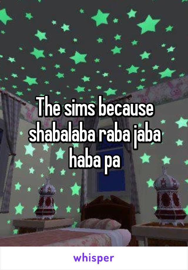 The sims because shabalaba raba jaba haba pa