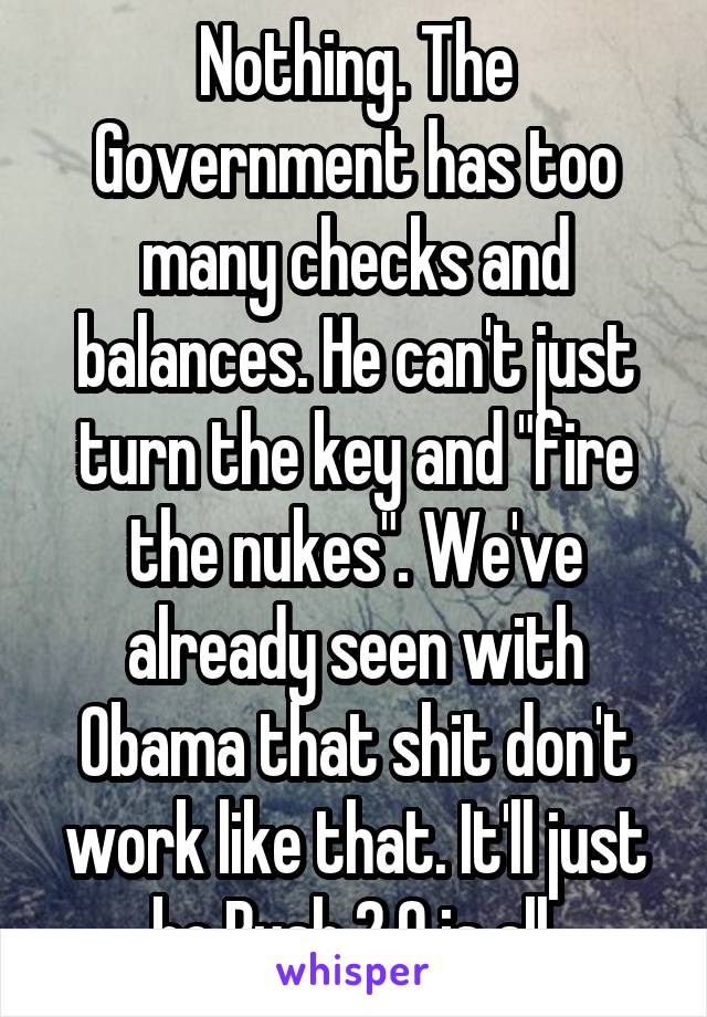 Nothing. The Government has too many checks and balances. He can't just turn the key and "fire the nukes". We've already seen with Obama that shit don't work like that. It'll just be Bush 2.0 is all.