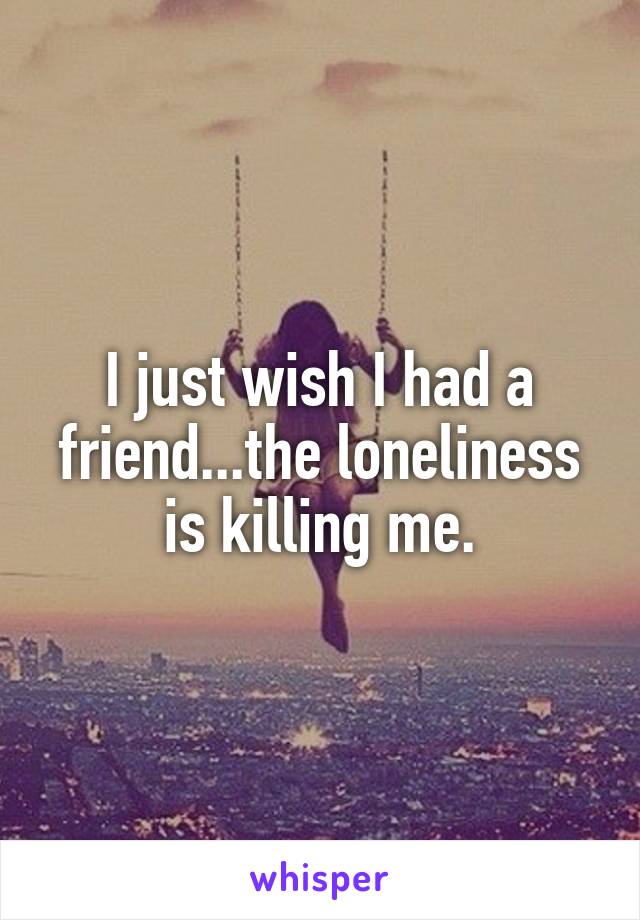 I just wish I had a friend...the loneliness is killing me.