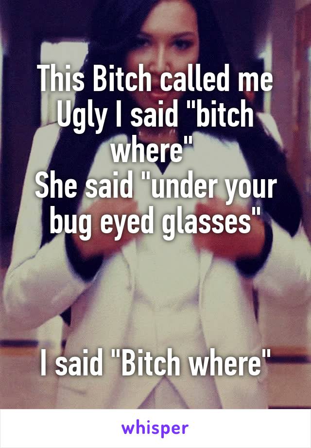 This Bitch called me Ugly I said "bitch where" 
She said "under your bug eyed glasses"



I said "Bitch where"