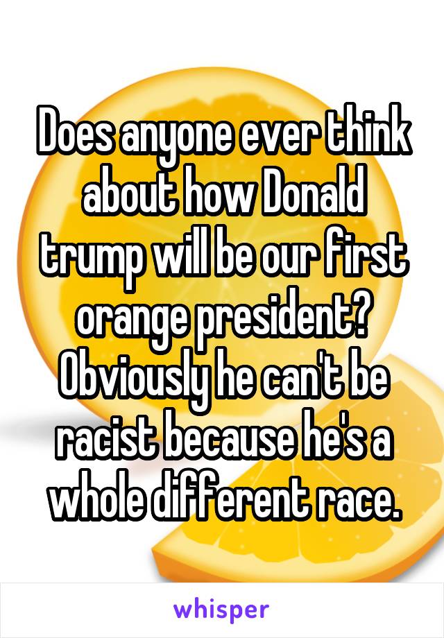 Does anyone ever think about how Donald trump will be our first orange president? Obviously he can't be racist because he's a whole different race.
