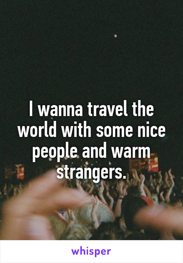
I wanna travel the world with some nice people and warm strangers.